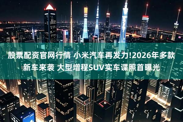 股票配资官网行情 小米汽车再发力!2026年多款新车来袭 大型增程SUV实车谍照首曝光