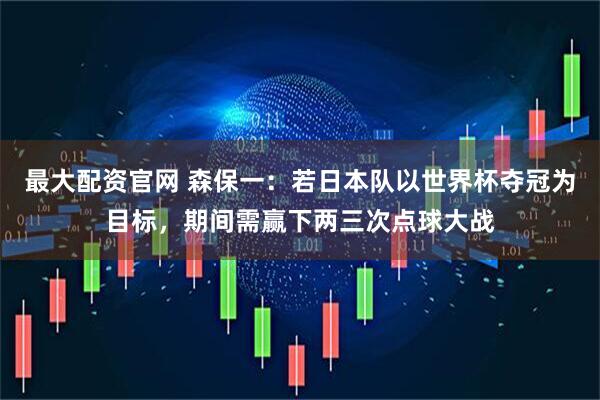 最大配资官网 森保一：若日本队以世界杯夺冠为目标，期间需赢下两三次点球大战