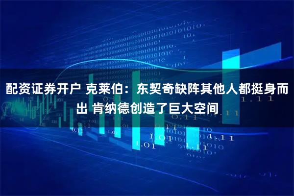 配资证券开户 克莱伯：东契奇缺阵其他人都挺身而出 肯纳德创造了巨大空间