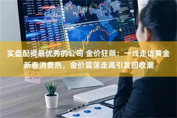 实盘配资最优秀的公司 金价狂飙：一线走访黄金新春消费热，金价震荡走高引发回收潮