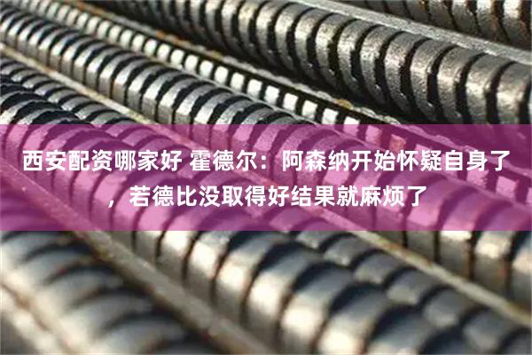 西安配资哪家好 霍德尔：阿森纳开始怀疑自身了，若德比没取得好结果就麻烦了