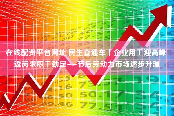 在线配资平台网址 民生直通车丨企业用工迎高峰 返岗求职干劲足——节后劳动力市场逐步升温