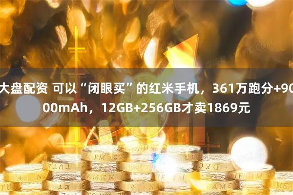 大盘配资 可以“闭眼买”的红米手机，361万跑分+9000mAh，12GB+256GB才卖1869元