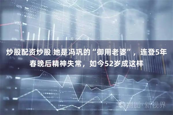 炒股配资炒股 她是冯巩的“御用老婆”，连登5年春晚后精神失常，如今52岁成这样