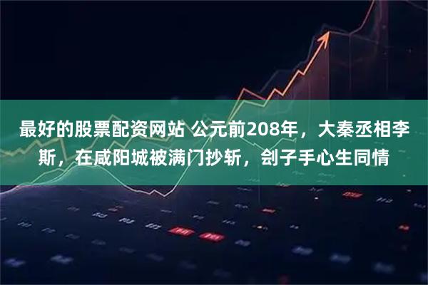 最好的股票配资网站 公元前208年，大秦丞相李斯，在咸阳城被满门抄斩，刽子手心生同情
