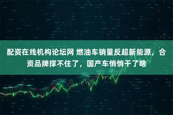 配资在线机构论坛网 燃油车销量反超新能源，合资品牌撑不住了，国产车悄悄干了啥