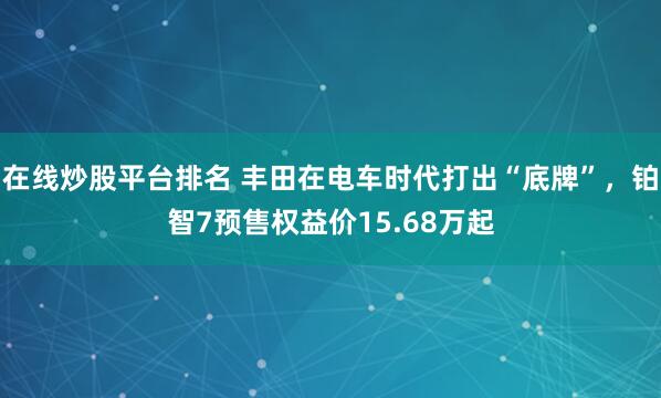 在线炒股平台排名 丰田在电车时代打出“底牌”，铂智7预售权益价15.68万起