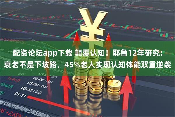 配资论坛app下载 颠覆认知！耶鲁12年研究：衰老不是下坡路，45%老人实现认知体能双重逆袭