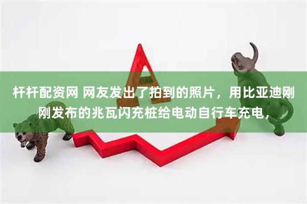 杆杆配资网 网友发出了拍到的照片，用比亚迪刚刚发布的兆瓦闪充桩给电动自行车充电，