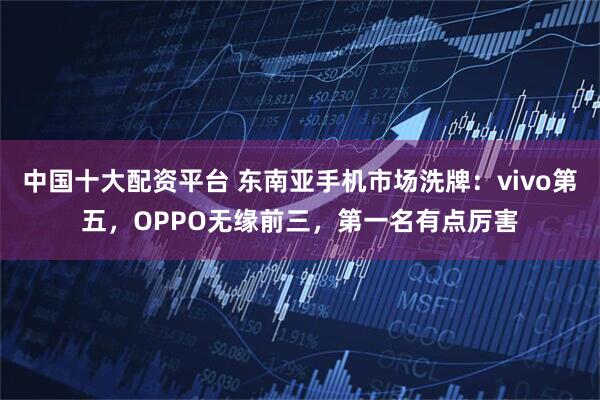 中国十大配资平台 东南亚手机市场洗牌：vivo第五，OPPO无缘前三，第一名有点厉害