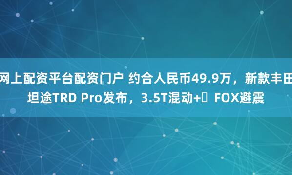 网上配资平台配资门户 约合人民币49.9万，新款丰田坦途TRD Pro发布，3.5T混动+‌FOX避震