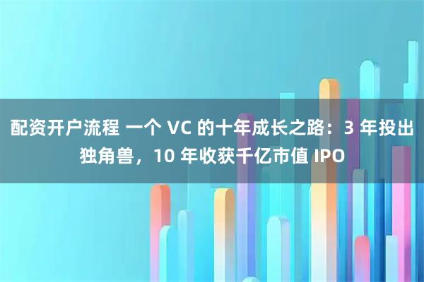配资开户流程 一个 VC 的十年成长之路：3 年投出独角兽，10 年收获千亿市值 IPO