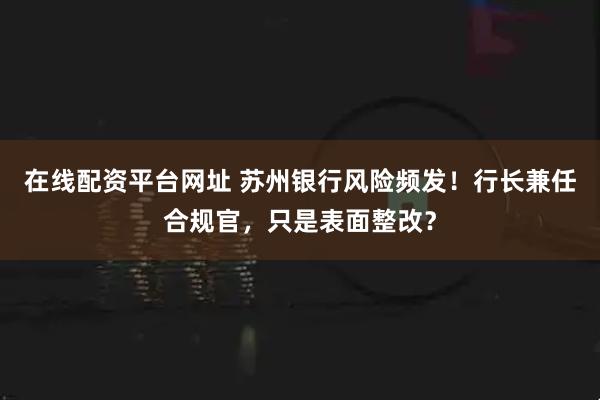 在线配资平台网址 苏州银行风险频发！行长兼任合规官，只是表面整改？