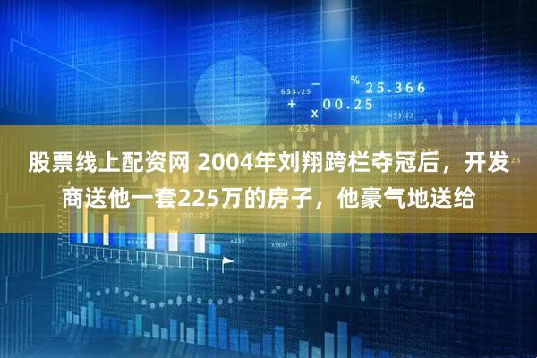 股票线上配资网 2004年刘翔跨栏夺冠后，开发商送他一套225万的房子，他豪气地送给